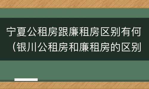 宁夏公租房跟廉租房区别有何（银川公租房和廉租房的区别）