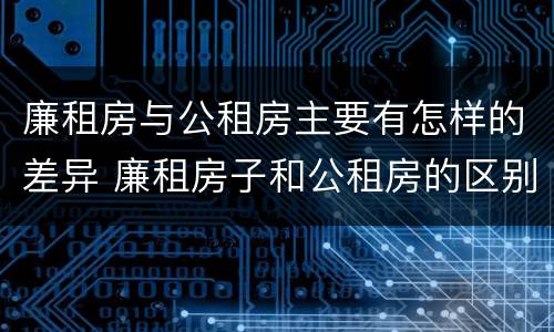 廉租房与公租房主要有怎样的差异 廉租房子和公租房的区别