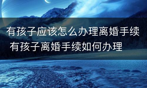 有孩子应该怎么办理离婚手续 有孩子离婚手续如何办理
