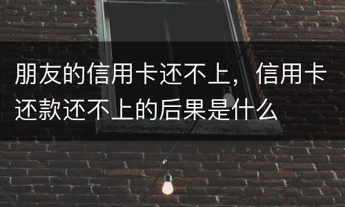 朋友的信用卡还不上，信用卡还款还不上的后果是什么