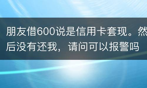 朋友借600说是信用卡套现。然后没有还我，请问可以报警吗。