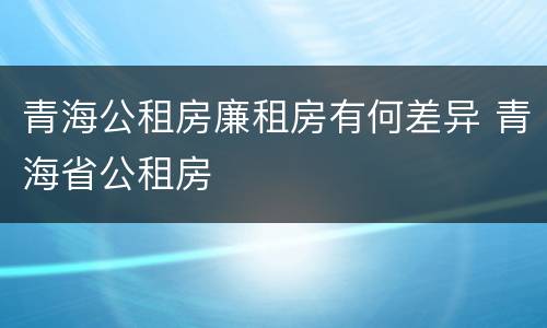 青海公租房廉租房有何差异 青海省公租房