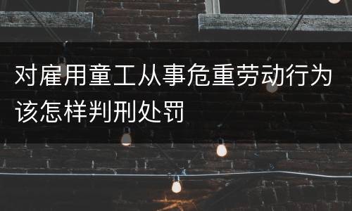 对雇用童工从事危重劳动行为该怎样判刑处罚