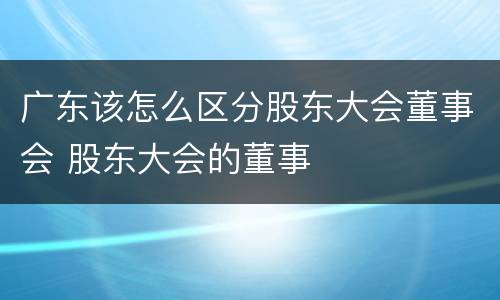 广东该怎么区分股东大会董事会 股东大会的董事