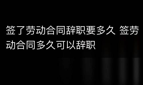 签了劳动合同辞职要多久 签劳动合同多久可以辞职