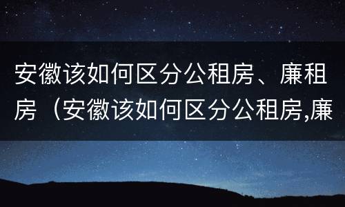 安徽该如何区分公租房、廉租房（安徽该如何区分公租房,廉租房和商品房）