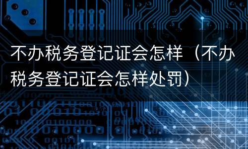 不办税务登记证会怎样(不办税务登记证会怎样处罚) 不办税务登记证会怎样(不办税务登记证会怎样处罚)