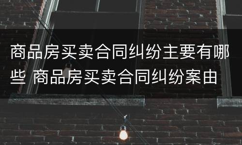商品房买卖合同纠纷主要有哪些 商品房买卖合同纠纷案由