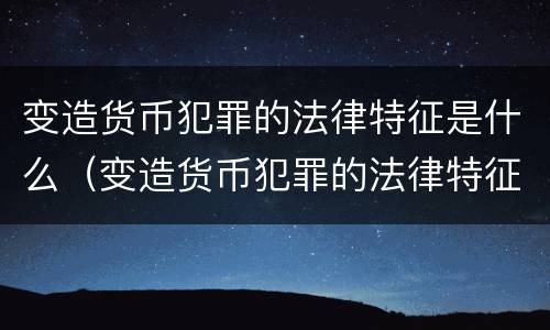 变造货币犯罪的法律特征是什么（变造货币犯罪的法律特征是什么呢）