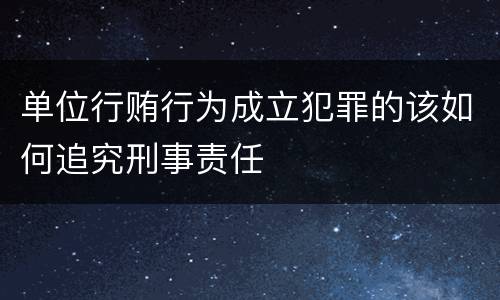单位行贿行为成立犯罪的该如何追究刑事责任