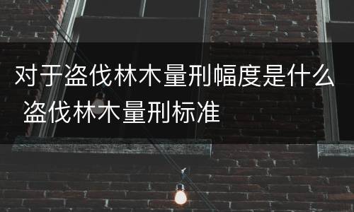 对于盗伐林木量刑幅度是什么 盗伐林木量刑标准