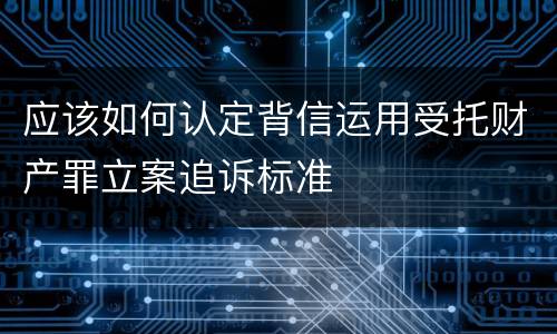 应该如何认定背信运用受托财产罪立案追诉标准