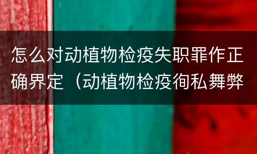 怎么对动植物检疫失职罪作正确界定（动植物检疫徇私舞弊罪与动植物检疫失职罪的区别在于）