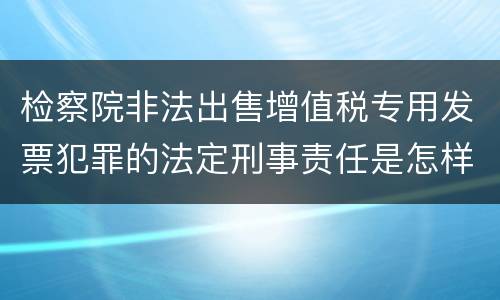 检察院非法出售增值税专用发票犯罪的法定刑事责任是怎样的