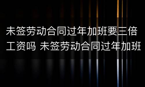 未签劳动合同过年加班要三倍工资吗 未签劳动合同过年加班要三倍工资吗合法吗