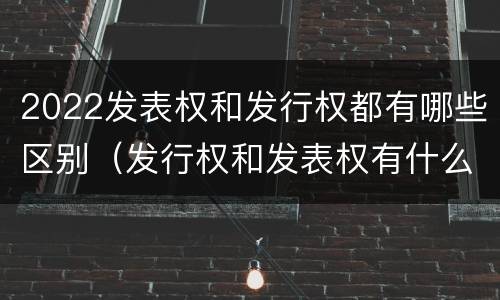2022发表权和发行权都有哪些区别（发行权和发表权有什么区别）