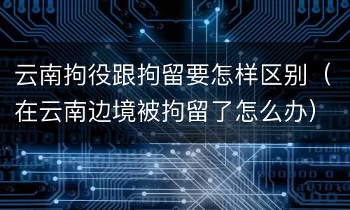 云南拘役跟拘留要怎样区别（在云南边境被拘留了怎么办）