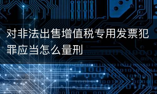 对非法出售增值税专用发票犯罪应当怎么量刑