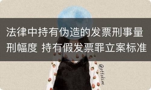 法律中持有伪造的发票刑事量刑幅度 持有假发票罪立案标准