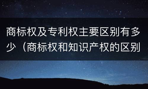 商标权及专利权主要区别有多少（商标权和知识产权的区别）