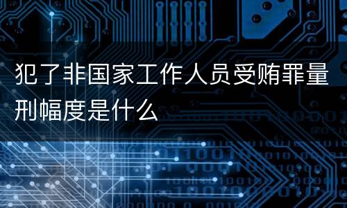 犯了非国家工作人员受贿罪量刑幅度是什么