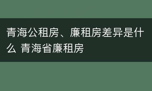 青海公租房、廉租房差异是什么 青海省廉租房