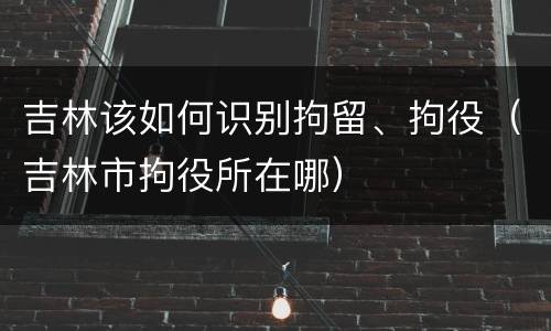 吉林该如何识别拘留、拘役（吉林市拘役所在哪）