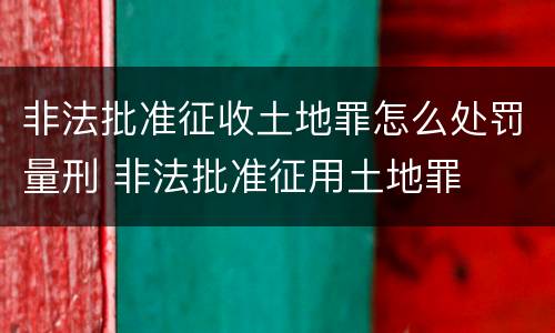 非法批准征收土地罪怎么处罚量刑 非法批准征用土地罪