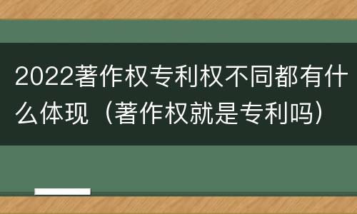 2022著作权专利权不同都有什么体现（著作权就是专利吗）