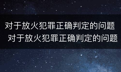 对于放火犯罪正确判定的问题 对于放火犯罪正确判定的问题是