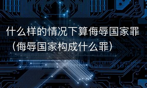 什么样的情况下算侮辱国家罪（侮辱国家构成什么罪）