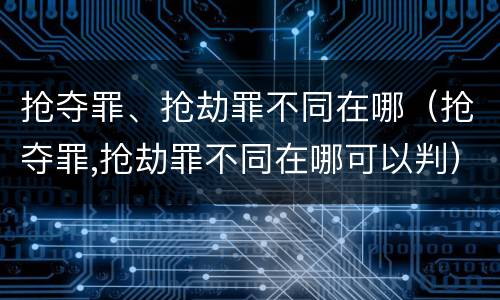 抢夺罪、抢劫罪不同在哪（抢夺罪,抢劫罪不同在哪可以判）