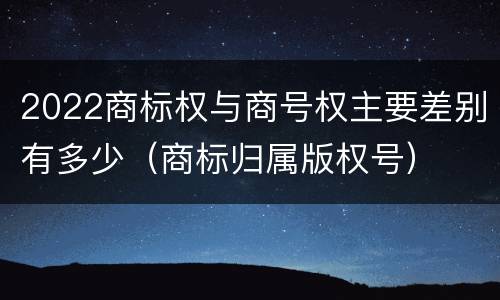 2022商标权与商号权主要差别有多少（商标归属版权号）