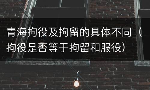 青海拘役及拘留的具体不同（拘役是否等于拘留和服役）