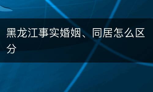 黑龙江事实婚姻、同居怎么区分