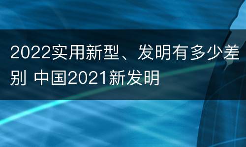 2022实用新型、发明有多少差别 中国2021新发明