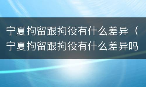 宁夏拘留跟拘役有什么差异（宁夏拘留跟拘役有什么差异吗）