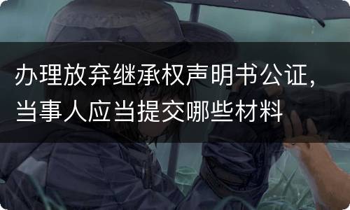 办理放弃继承权声明书公证，当事人应当提交哪些材料