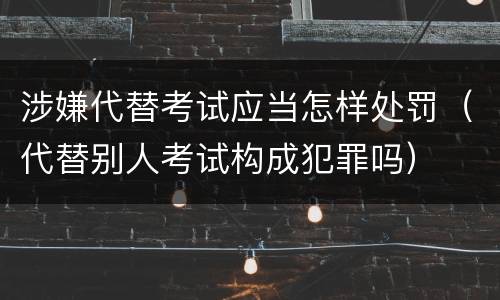 涉嫌代替考试应当怎样处罚（代替别人考试构成犯罪吗）