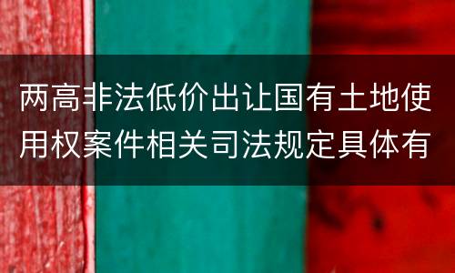 两高非法低价出让国有土地使用权案件相关司法规定具体有哪些内容
