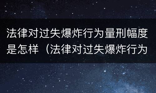 法律对过失爆炸行为量刑幅度是怎样（法律对过失爆炸行为量刑幅度是怎样确定的）