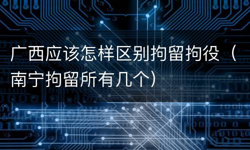 广西应该怎样区别拘留拘役（南宁拘留所有几个）
