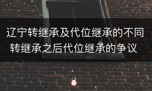 辽宁转继承及代位继承的不同 转继承之后代位继承的争议