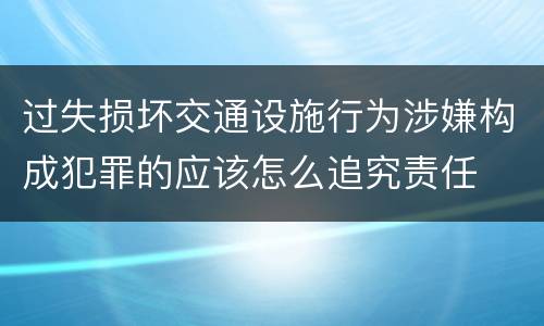 过失损坏交通设施行为涉嫌构成犯罪的应该怎么追究责任