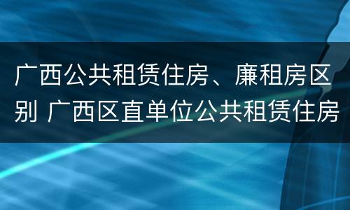 广西公共租赁住房、廉租房区别 广西区直单位公共租赁住房