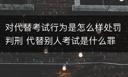对代替考试行为是怎么样处罚判刑 代替别人考试是什么罪