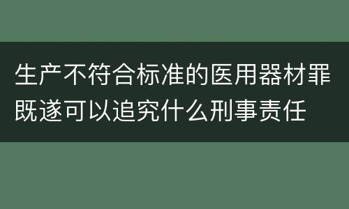 生产不符合标准的医用器材罪既遂可以追究什么刑事责任
