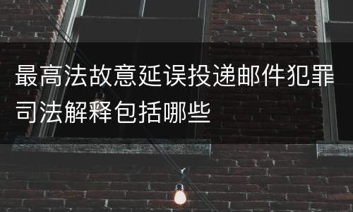 最高法故意延误投递邮件犯罪司法解释包括哪些