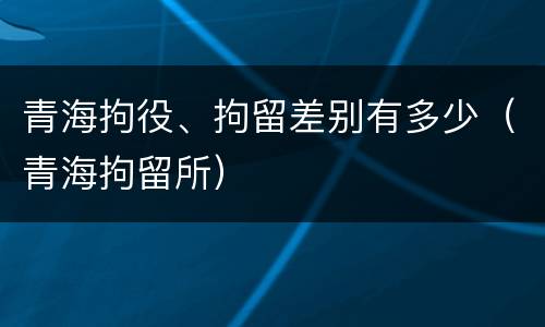 青海拘役、拘留差别有多少（青海拘留所）