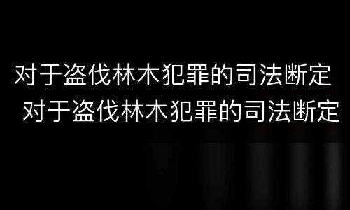 对于盗伐林木犯罪的司法断定 对于盗伐林木犯罪的司法断定